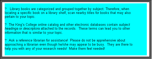 Text Box: ►   Library books are categorized and grouped together by subject. Therefore, when
locating a specific book on a library shelf, scan nearby titles for books that may also
pertain to your topic.

► The Kings College online catalog and other electronic databases contain subject
headings or descriptors attached to the records.  These terms can lead you to other
information that is similar to your topic.

► Ask a reference librarian for assistance!  Please do not be apprehensive about
approaching a librarian even though he/she may appear to be busy.  They are there to
help you with any of your research needs!  Make them feel needed!
